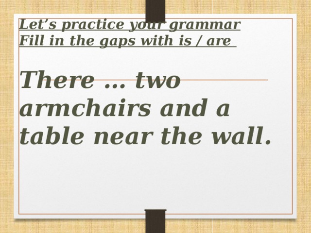 Let’s practice your grammar  Fill in the gaps with is / are   There … two armchairs and a table near the wall.