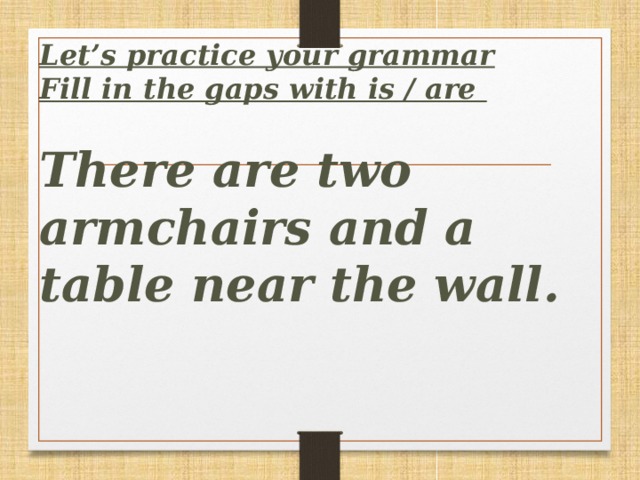 Let’s practice your grammar  Fill in the gaps with is / are   There are two armchairs and a table near the wall.