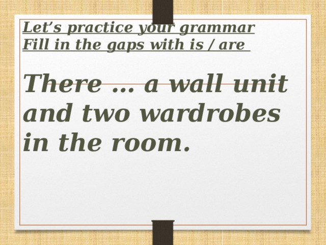 Let’s practice your grammar  Fill in the gaps with is / are   There … a wall unit and two wardrobes in the room.