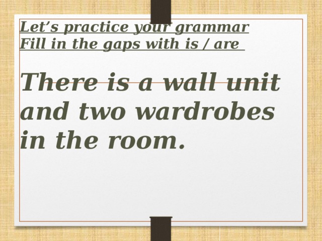 Let’s practice your grammar  Fill in the gaps with is / are   There is a wall unit and two wardrobes in the room.