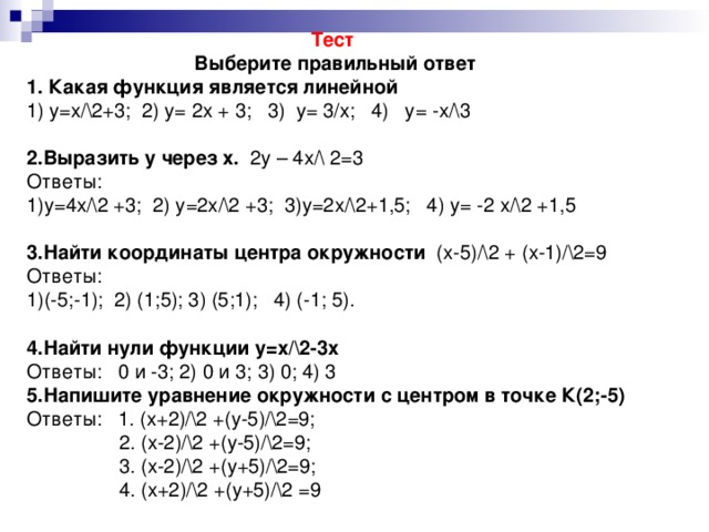 Тест Выберите правильный ответ 1. Какая функция является линейной 1) у=х/\2+3;  2) у= 2х + 3;   3)  у= 3/х;   4)   у= -х/\3   2.Выразить у через х. 2у – 4х/\ 2=3 Ответы: 1)у=4х/\2 +3;  2) у=2х/\2 +3;  3)у=2х/\2+1,5;   4) у= -2 х/\2 +1,5   3.Найти координаты центра окружности (х-5)/\2 + (х-1)/\2=9 Ответы: (-5;-1);  2) (1;5); 3) (5;1);   4) (-1; 5).  4.Найти нули функции у=х/\2-3х Ответы: 0 и -3; 2) 0 и 3; 3) 0; 4) 3 5.Напишите уравнение окружности с центром в точке К(2;-5) Ответы: 1. (х+2)/\2 +(у-5)/\2=9;  2. (х-2)/\2 +(у-5)/\2=9;  3. (х-2)/\2 +(у+5)/\2=9;  4. (х+2)/\2 +(у+5)/\2 =9
