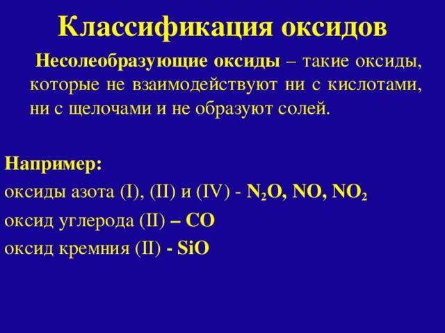 Классификация оксидов  Несолеобразующие оксиды – такие оксиды, которые не взаимодействуют ни с кислотами, ни с щелочами и не образуют солей. Например: oксиды азота (I), (II) и (IV) - N 2 O, NO, NO 2 oксид углерода (II) – СО oксид кремния (II) - SiO