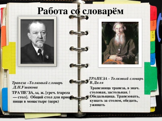 Работа со словарём     Трапеза –Толковый словарь Д.Н.Ушакова  ТРА'ПЕ'ЗА, ы, ж. [греч. trapeza — стол]. Общий стол для приема пищи в монастыре (церк)          ТРАПЕЗА - Толковый словарь В.Даля  Трапезница трапеза, в знач. столовая, застольная. | Обедальщица. Трапезовать, кушать за столом, обедать, ужинать