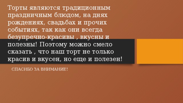 Торты являются традиционным праздничным блюдом, на днях рождениях, свадьбах и прочих событиях, так как они всегда безупречно-красивы , вкусны и полезны! Поэтому можно смело сказать , что наш торт не только красив и вкусен, но еще и полезен! СПАСИБО ЗА ВНИМАНИЕ!