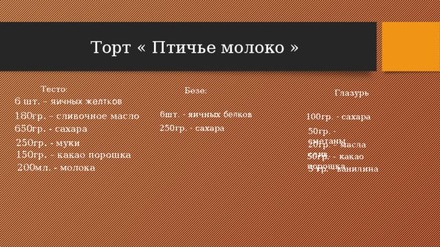 Торт « Птичье молоко »  Тесто:  Безе:  Глазурь 6 шт. – я ичных желтков 6шт. - яичных бел ков 180гр. – сливочное масло 100гр. - сахара 250гр. - сахара 650гр. - сахара 50гр. - сметаны 250гр. - муки 20гр. – масла слив. 150гр. – какао порошка 50гр. – какао порошка 200мл. - молока 5 гр. - ванилина