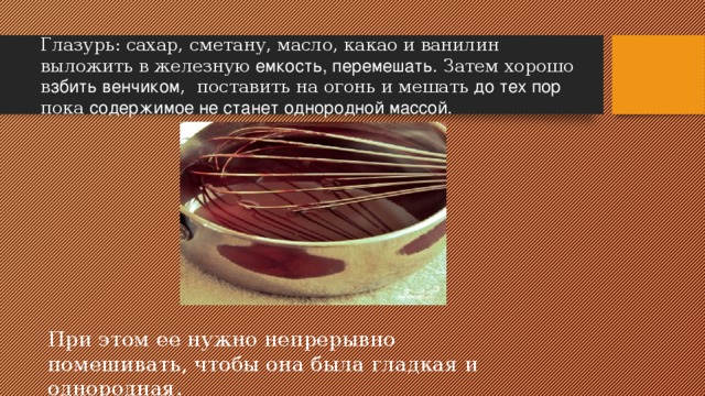 Глазурь: сахар, сметану, масло, какао и ванилин выложить в железную емкость, перемешать. Затем хорошо в збить венчиком , поставить на огонь и мешать до тех пор пока содержимое не станет однородной массой. При этом ее нужно непрерывно помешивать, чтобы она была гладкая и однородная.