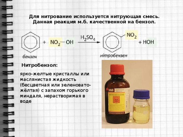 Для нитрование используется нитрующая смесь. Данная реакция м.б. качественной на бензол. Нитробензол:  ярко-желтые кристаллы или маслянистая жидкость (бесцветная или зеленовато-жёлтая) с запахом горького миндаля, нерастворимая в воде 