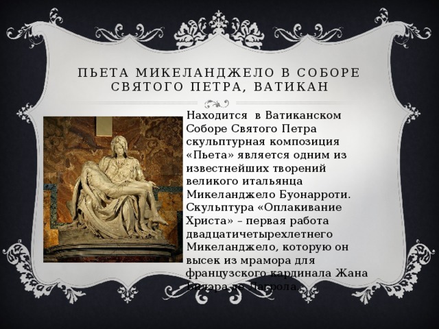 Пьета Микеланджело в Соборе Святого Петра, Ватикан Находится в Ватиканском Соборе Святого Петра скульптурная композиция «Пьета» является одним из известнейших творений великого итальянца Микеланджело Буонарроти. Скульптура «Оплакивание Христа» – первая работа двадцатичетырехлетнего Микеланджело, которую он высек из мрамора для французского кардинала Жана Билэра де Лагрола.