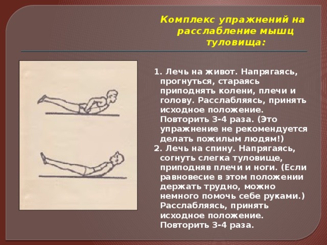 Комплекс упражнений на расслабление мышц туловища:   1. Лечь на живот. Напрягаясь, прогнуться, стараясь приподнять колени, плечи и голову. Расслабляясь, принять исходное положение. Повторить 3-4 раза. (Это упражнение не рекомендуется делать пожилым людям!) 2. Лечь на спину. Напрягаясь, согнуть слегка туловище, приподняв плечи и ноги. (Если равновесие в этом положении держать трудно, можно немного помочь себе руками.) Расслабляясь, принять исходное положение. Повторить 3-4 раза.