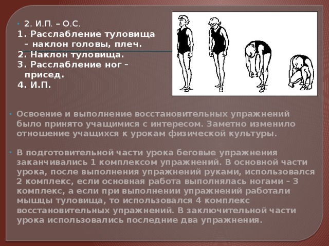 2. И.П. – О.С. 1. Расслабление туловища – наклон головы, плеч. 2. Наклон туловища. 3. Расслабление ног – присед. 4. И.П. Освоение и выполнение восстановительных упражнений было принято учащимися с интересом. Заметно изменило отношение учащихся к урокам физической культуры.  В подготовительной части урока беговые упражнения заканчивались 1 комплексом упражнений. В основной части урока, после выполнения упражнений руками, использовался 2 комплекс, если основная работа выполнялась ногами – 3 комплекс, а если при выполнении упражнений работали мышцы туловища, то использовался 4 комплекс восстановительных упражнений. В заключительной части урока использовались последние два упражнения.