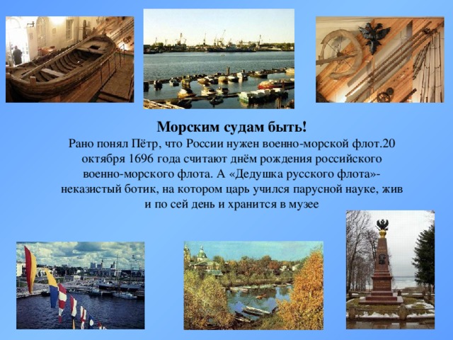 Морским судам быть! Рано понял Пётр, что России нужен военно-морской флот.20 октября 1696 года считают днём рождения российского военно-морского флота. А «Дедушка русского флота»- неказистый ботик, на котором царь учился парусной науке, жив и по сей день и хранится в музее