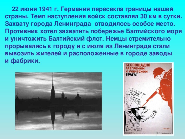 22 июня 1941 г. Германия пересекла границы нашей страны. Темп наступления войск составлял 30 км в сутки. Захвату города Ленинграда отводилось особое место. Противник хотел захватить побережье Балтийского моря и уничтожить Балтийский флот. Немцы стремительно прорывались к городу и с июля из Ленинграда стали вывозить жителей и расположенные в городе заводы и фабрики.