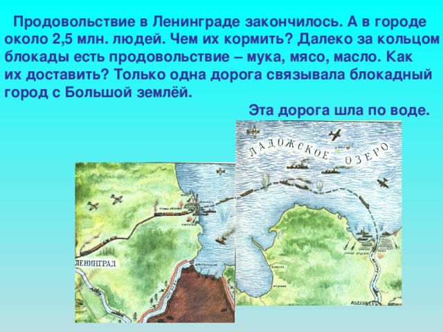 Продовольствие в Ленинграде закончилось. А в городе около 2,5 млн. людей. Чем их кормить? Далеко за кольцом блокады есть продовольствие – мука, мясо, масло. Как их доставить? Только одна дорога связывала блокадный город с Большой землёй.  Эта дорога шла по воде.