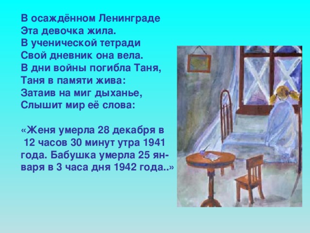 В осаждённом Ленинграде Эта девочка жила. В ученической тетради Свой дневник она вела. В дни войны погибла Таня, Таня в памяти жива: Затаив на миг дыханье, Слышит мир её слова:  «Женя умерла 28 декабря в  12 часов 30 минут утра 1941 года. Бабушка умерла 25 ян- варя в 3 часа дня 1942 года..»