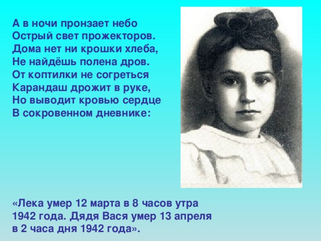 А в ночи пронзает небо Острый свет прожекторов. Дома нет ни крошки хлеба, Не найдёшь полена дров. От коптилки не согреться Карандаш дрожит в руке, Но выводит кровью сердце В сокровенном дневнике:       «Лека умер 12 марта в 8 часов утра 1942 года. Дядя Вася умер 13 апреля в 2 часа дня 1942 года».