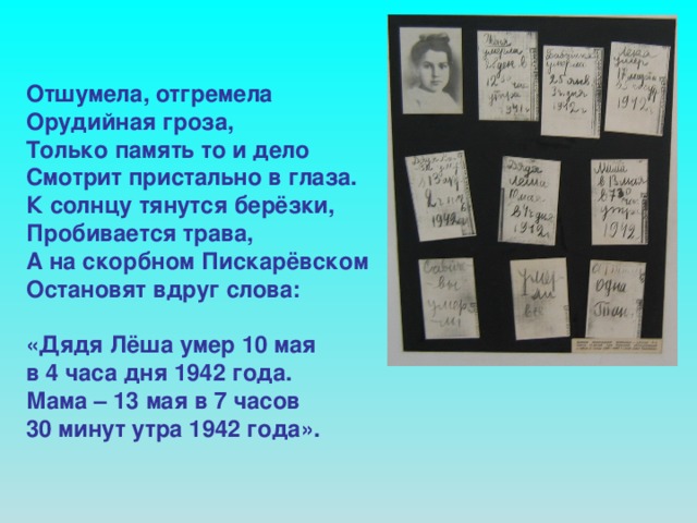 Отшумела, отгремела Орудийная гроза, Только память то и дело Смотрит пристально в глаза. К солнцу тянутся берёзки, Пробивается трава, А на скорбном Пискарёвском Остановят вдруг слова:  «Дядя Лёша умер 10 мая в 4 часа дня 1942 года. Мама – 13 мая в 7 часов 30 минут утра 1942 года».