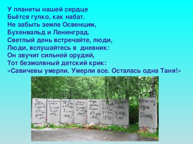 У планеты нашей сердце Бьётся гулко, как набат. Не забыть земле Освенцим, Бухенвальд и Ленинград. Светлый день встречайте, люди, Люди, вслушайтесь в дневник: Он звучит сильней орудий, Тот безмолвный детский крик: «Савичевы умерли. Умерли все. Осталась одна Таня!»