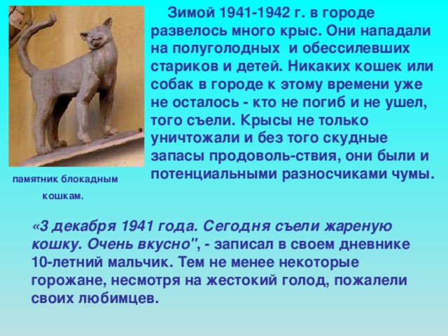 Зимой 1941-1942 г. в городе развелось много крыс. Они нападали на полуголодных и обессилевших стариков и детей. Никаких кошек или собак в городе к этому времени уже не осталось - кто не погиб и не ушел, того съели. Крысы не только уничтожали и без того скудные запасы продоволь-ствия, они были и потенциальными разносчиками чумы. памятник блокадным  кошкам.  «3 декабря 1941 года. Сегодня съели жареную кошку. Очень вкусно