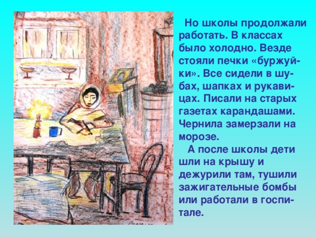 Но школы продолжали работать. В классах было холодно. Везде стояли печки «буржуй-ки». Все сидели в шу-бах, шапках и рукави-цах. Писали на старых газетах карандашами. Чернила замерзали на морозе.  А после школы дети шли на крышу и дежурили там, тушили зажигательные бомбы или работали в госпи-тале.