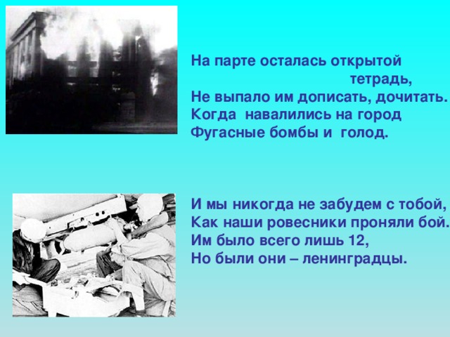 На парте осталась открытой  тетрадь, Не выпало им дописать, дочитать. Когда навалились на город Фугасные бомбы и голод.    И мы никогда не забудем с тобой, Как наши ровесники проняли бой. Им было всего лишь 12, Но были они – ленинградцы.