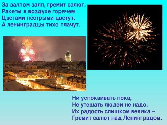 За залпом залп, гремит салют. Ракеты в воздухе горячем Цветами пёстрыми цветут. А ленинградцы тихо плачут.            Ни успокаивать пока,  Не утешать людей не надо.  Их радость слишком велика –  Гремит салют над Ленинградом.