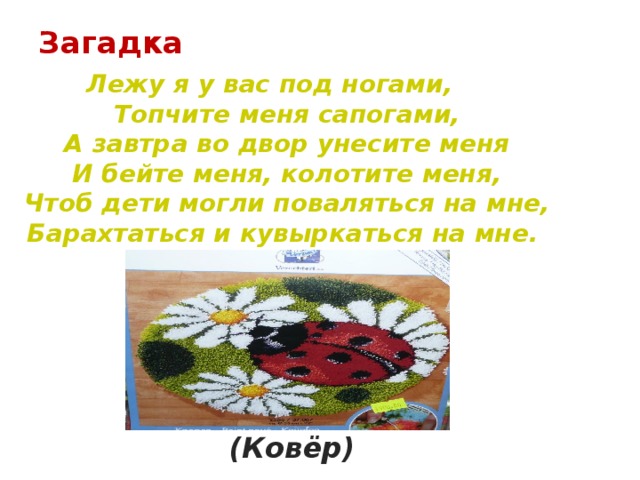 Загадка    Лежу я у вас под ногами,  Топчите меня сапогами,  А завтра во двор унесите меня  И бейте меня, колотите меня,  Чтоб дети могли поваляться на мне,  Барахтаться и кувыркаться на мне. (Ковёр)