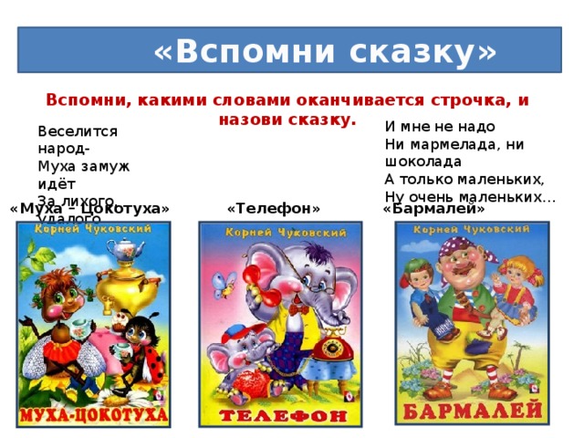 «Вспомни сказку» Вспомни, какими словами оканчивается строчка, и назови сказку.   И мне не надо  Ни мармелада, ни шоколада  А только маленьких,  Ну очень маленьких… Веселится народ-  Муха замуж идёт  За лихого, удалого  Молодого… Нет - нет! Соловей Не поёт для свиней Позови –ка лучше…. «Муха – Цокотуха» «Телефон» «Бармалей»