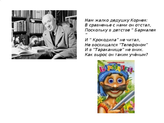 Нам жалко дедушку Корнея:  В сравненье с нами он отстал,  Поскольку в детстве “ Бармалея ”  И “ Крокодила” не читал,  Не восхищался “Телефоном”  И в “Тараканище” не вник.  Как вырос он таким учёным?