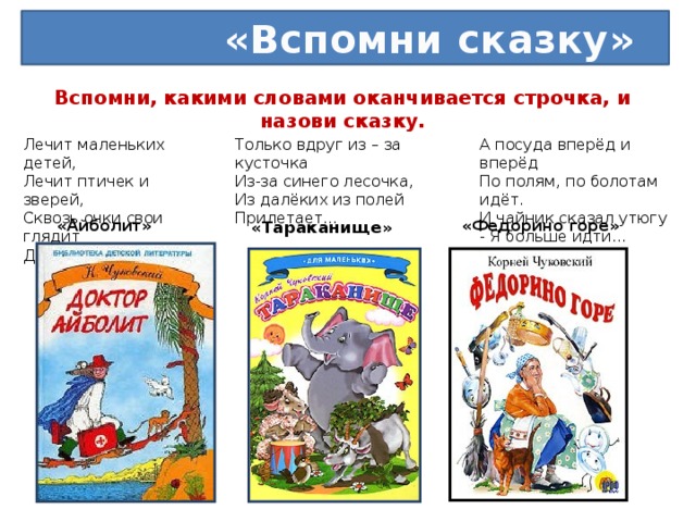 «Вспомни сказку» Вспомни, какими словами оканчивается строчка, и назови сказку.   Лечит маленьких детей,  Лечит птичек и зверей,  Сквозь очки свои глядит  Добрый доктор… А посуда вперёд и вперёд  По полям, по болотам идёт.  И чайник сказал утюгу  - Я больше идти… Только вдруг из – за кусточка  Из-за синего лесочка,  Из далёких из полей  Прилетает… « Тараканище » «Айболит» «Федорино горе»