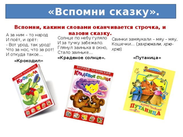 «Вспомни сказку». Вспомни, какими словами оканчивается строчка, и назови сказку.   А за ним – то народ  И поёт, и орёт:  - Вот урод, так урод!  Что за нос, что за рот!  И откуда такое… Солнце по небу гуляло  И за тучку забежало.  Глянул заинька в окно,  Стало заиньке… Свинки замяукали – мяу – мяу,  Кошечки… ( захрюкали, хрю- хрю ) «Краденое солнце». «Путаница» «Крокодил»