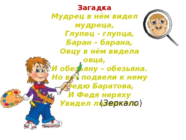 Загадка Мудрец в нём видел мудреца,  Глупец - глупца,  Баран – барана,  Овцу в нём видела овца,  И обезьяну – обезьяна.  Но вот подвели к нему  Федю Баратова,  И Федя неряху  Увидел лохматого.  ( Зеркало )