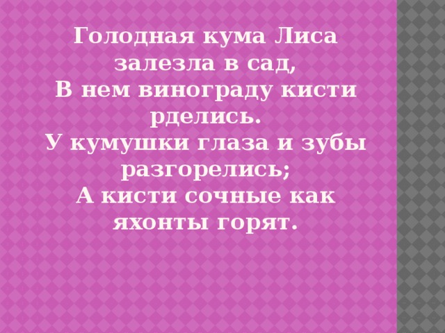 Голодная кума Лиса залезла в сад,  В нем винограду кисти рделись.  У кумушки глаза и зубы разгорелись;  А кисти сочные как яхонты горят.