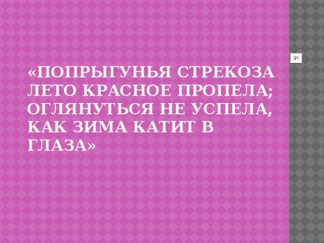 «Попрыгунья стрекоза  лето красное пропела;  оглянуться не успела,  как зима катит в глаза»