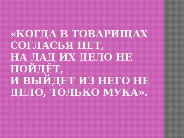 «Когда в товарищах согласья нет,  на лад их дело не пойдёт,  И выйдет из него не дело, только мука».