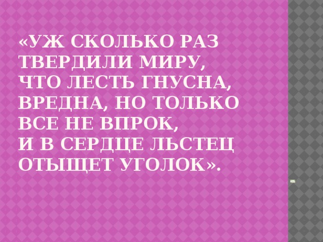 «Уж сколько раз твердили миру,  Что лесть гнусна, вредна, но только все не впрок,  И в сердце льстец отыщет уголок».