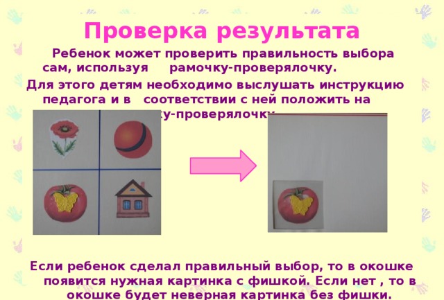 Проверка результата  Ребенок может проверить правильность выбора сам, используя рамочку-проверялочку. Для этого детям необходимо выслушать инструкцию педагога и в соответствии с ней положить на карточку рамочку-проверялочку. Если ребенок сделал правильный выбор, то в окошке появится нужная картинка с фишкой. Если нет , то в окошке будет неверная картинка без фишки.