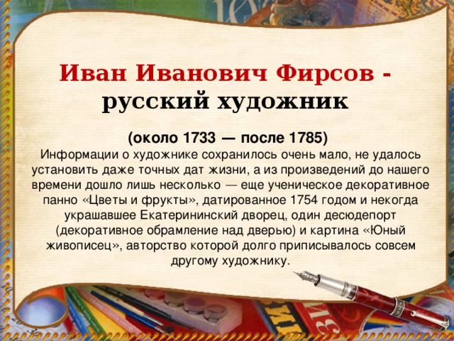 Иван Иванович Фирсов - русский художник (около 1733  — после 1785)   Информации о художнике сохранилось очень мало, не удалось установить даже точных дат жизни, а из произведений до нашего времени дошло лишь несколько  — еще ученическое декоративное панно « Цветы и фрукты » , датированное 1754 годом и некогда украшавшее Екатерининский дворец, один десюдепорт (декоративное обрамление над дверью) и картина « Юный живописец » , авторство которой долго приписывалось совсем другому художнику.