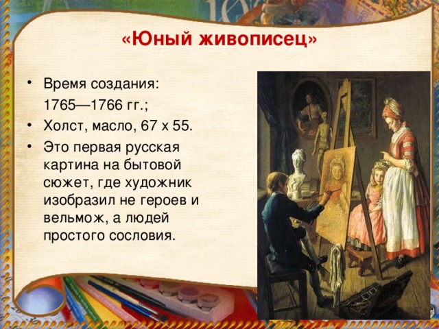 «Юный живописец»   Время создания:  1765—1766 гг.; Холст, масло, 67 x 55. Это первая русская картина на бытовой сюжет, где художник изобразил не героев и вельмож, а людей простого сословия.