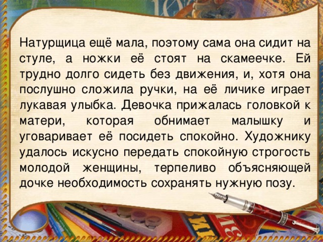 Натурщица ещё мала, поэтому сама она сидит на стуле, а ножки её стоят на скамеечке. Ей трудно долго сидеть без движения, и, хотя она послушно сложила ручки, на её личике играет лукавая улыбка. Девочка прижалась головкой к матери, которая обнимает малышку и уговаривает её посидеть спокойно. Художнику удалось искусно передать спокойную строгость молодой женщины, терпеливо объясняющей дочке необходимость сохранять нужную позу.