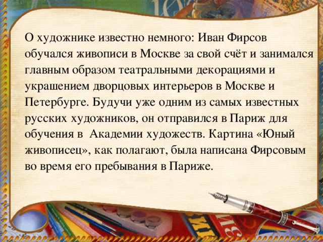 О художнике известно немного: Иван Фирсов обучался живописи в Москве за свой счёт и занимался главным образом театральными декорациями и украшением дворцовых интерьеров в Москве и Петербурге. Будучи уже одним из самых известных русских художников, он отправился в Париж для обучения в Академии художеств. Картина «Юный живописец», как полагают, была написана Фирсовым во время его пребывания в Париже.