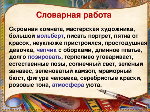 Словарная работа Скромная комната, мастерская художника, большой мольберт , писать портрет, пятна от красок, неуклюже пристроился, простодушная девочка, чепчик с оборками, длинное платье, долго позировать , терпеливо уговаривает, естественные позы, солнечный свет, зелёный занавес, зеленоватый камзол, мраморный бюст, фигура человека, серебристые краски, розовые тона, атмосфера уюта.