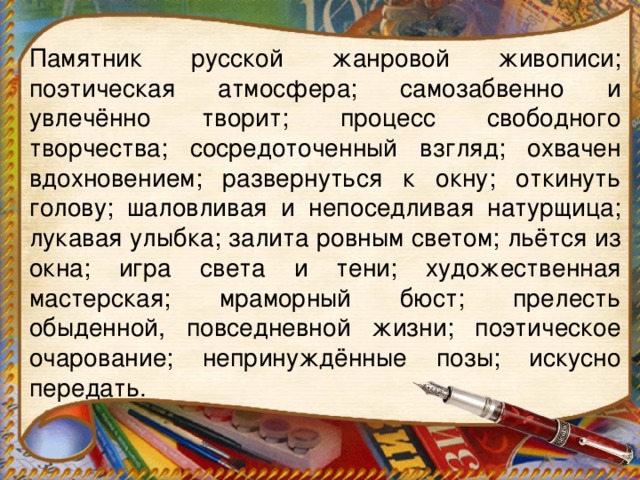 Памятник русской жанровой живописи; поэтическая атмосфера; самозабвенно и увлечённо творит; процесс свободного творчества; сосредоточенный взгляд; охвачен вдохновением; развернуться к окну; откинуть голову; шаловливая и непоседливая натурщица; лукавая улыбка; залита ровным светом; льётся из окна; игра света и тени; художественная мастерская; мраморный бюст; прелесть обыденной, повседневной жизни; поэтическое очарование; непринуждённые позы; искусно передать.