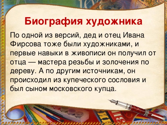 Биография художника По одной из версий, дед и отец Ивана Фирсова тоже были художниками, и первые навыки в живописи он получил от отца — мастера резьбы и золочения по дереву. А по другим источникам, он происходил из купеческого сословия и был сыном московского купца.