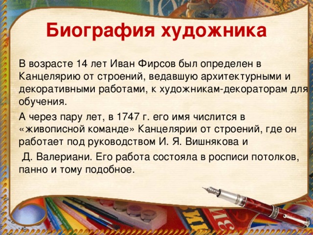 Биография художника В возрасте 14 лет Иван Фирсов был определен в Канцелярию от строений, ведавшую архитектурными и декоративными работами, к художникам-декораторам для обучения. А через пару лет, в 1747 г. его имя числится в «живописной команде» Канцелярии от строений, где он работает под руководством И. Я. Вишнякова и  Д. Валериани. Его работа состояла в росписи потолков, панно и тому подобное.