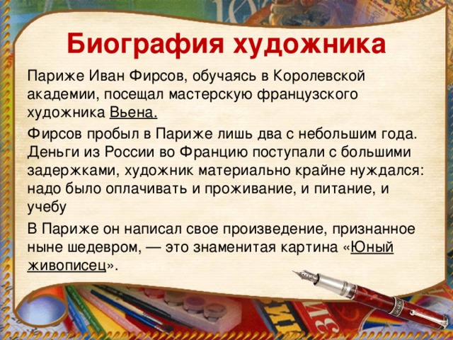 Биография художника Париже Иван Фирсов, обучаясь в Королевской академии, посещал мастерскую французского художника  Вьена. Фирсов пробыл в Париже лишь два с небольшим года. Деньги из России во Францию поступали с большими задержками, художник материально крайне нуждался: надо было оплачивать и проживание, и питание, и учебу В Париже он написал свое произведение, признанное ныне шедевром, — это знаменитая картина « Юный живописец ».