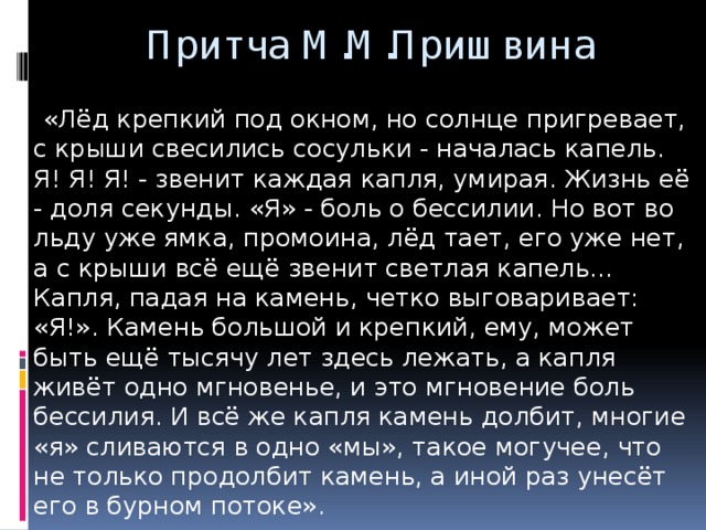 Притча М.М.Пришвина  «Лёд крепкий под окном, но солнце пригревает, с крыши свесились сосульки - началась капель. Я! Я! Я! - звенит каждая капля, умирая. Жизнь её - доля секунды. «Я» - боль о бессилии. Но вот во льду уже ямка, промоина, лёд тает, его уже нет, а с крыши всё ещё звенит светлая капель... Капля, падая на камень, четко выговаривает: «Я!». Камень большой и крепкий, ему, может быть ещё тысячу лет здесь лежать, а капля живёт одно мгновенье, и это мгновение боль бессилия. И всё же капля камень долбит, многие «я» сливаются в одно «мы», такое могучее, что не только продолбит камень, а иной раз унесёт его в бурном потоке».