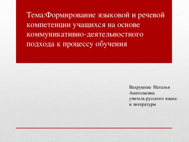 Тема:Формирование языковой и речевой компетенции учащихся на основе коммуникативно-деятельностного подхода к процессу обучения Вахрушева Наталья Анатольевна учитель русского языка и литературы