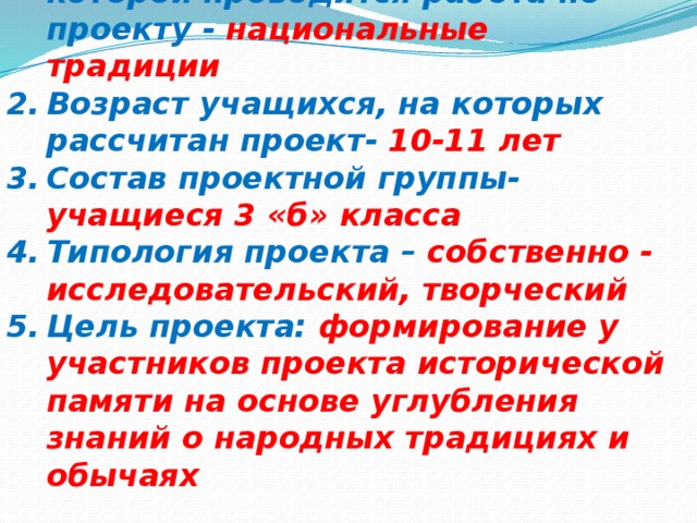 Предметная область, в рамках которой проводится работа по проекту - национальные традиции Возраст учащихся, на которых рассчитан проект- 10-11 лет Состав проектной группы- учащиеся 3 «б» класса Типология проекта – собственно - исследовательский, творческий Цель проекта: формирование у участников проекта исторической памяти на основе углубления знаний о народных традициях и обычаях