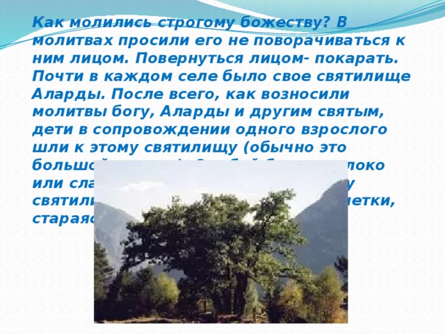 Как молились строгому божеству? В молитвах просили его не поворачиваться к ним лицом. Повернуться лицом- покарать. Почти в каждом селе было свое святилище Аларды. После всего, как возносили молитвы богу, Аларды и другим святым, дети в сопровождении одного взрослого шли к этому святилищу (обычно это большой камень). С собой брали молоко или сладкую воду. Снова молились у святилища, в щели камня клали монетки, стараясь умилостивить божество.