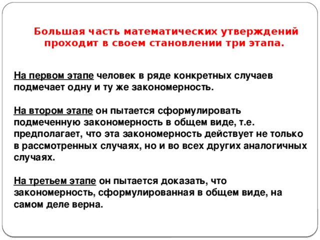 Большая часть математических утверждений проходит в своем становлении три этапа. На первом этапе человек в ряде конкретных случаев подмечает одну и ту же закономерность.  На втором этапе он пытается сформулировать подмеченную закономерность в общем виде, т.е. предполагает, что эта закономерность действует не только в рассмотренных случаях, но и во всех других аналогичных случаях.  На третьем этапе он пытается доказать, что закономерность, сформулированная в общем виде, на самом деле верна.